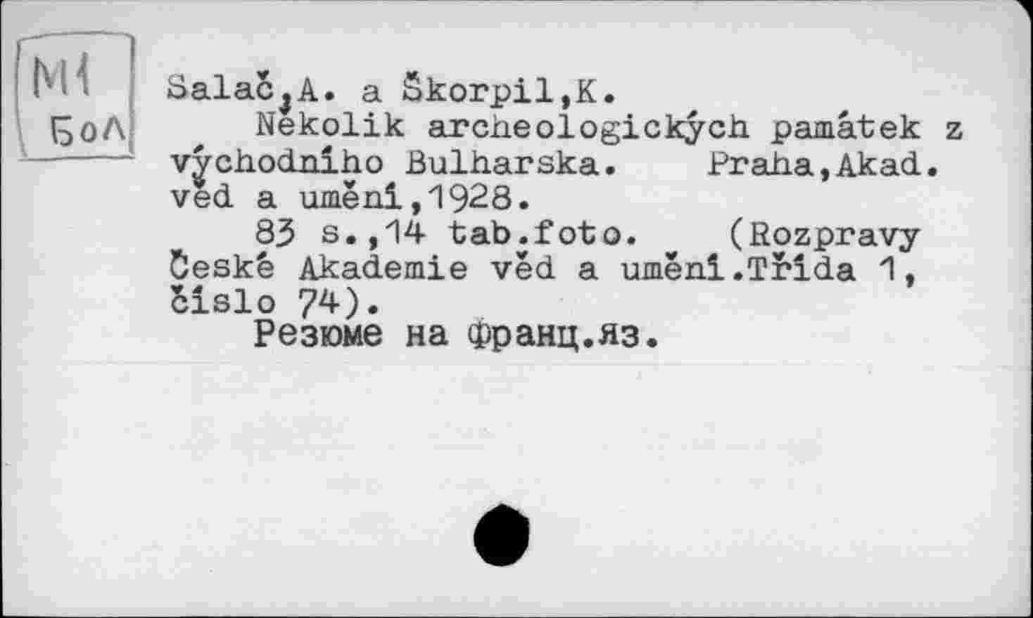 ﻿[мї
БоЛ
SalaCjA. a Skorpil,K.
Nekolik archeologickych pâmâteк z vychodriho Bulharska. Praha,Akad. ved a umeni,1928.
83 s.,14 tab.foto. * (ßozpravy Öeskä Akademie vèd a umeni.Trida 1, Slslo 74).
Резюме на Франц.яз.